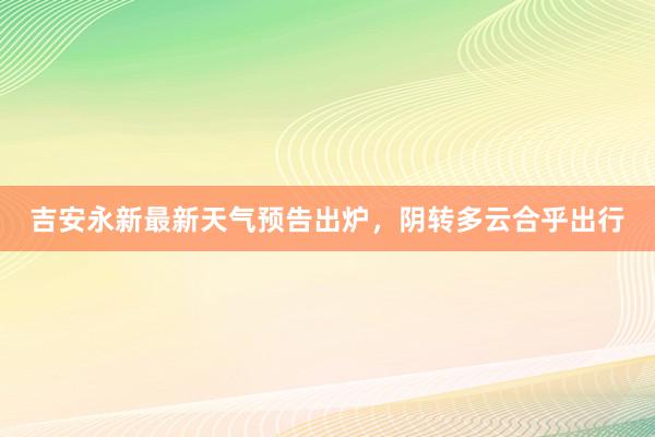 吉安永新最新天气预告出炉，阴转多云合乎出行